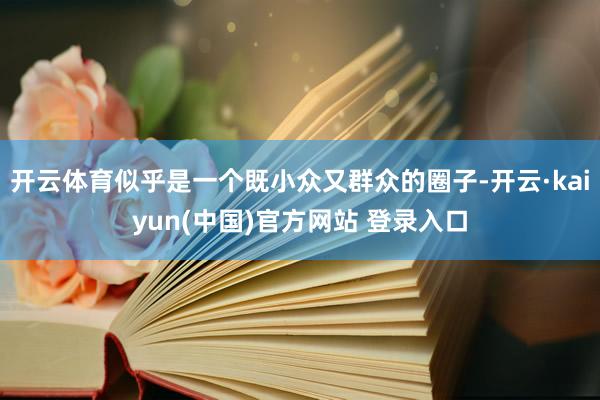 开云体育似乎是一个既小众又群众的圈子-开云·kaiyun(中国)官方网站 登录入口