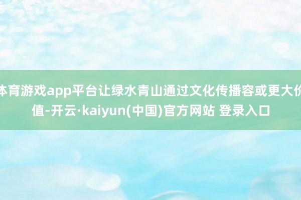 体育游戏app平台让绿水青山通过文化传播容或更大价值-开云·kaiyun(中国)官方网站 登录入口