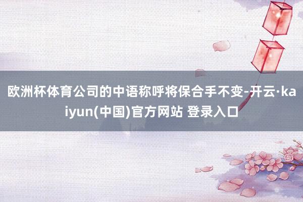 欧洲杯体育　　公司的中语称呼将保合手不变-开云·kaiyun(中国)官方网站 登录入口