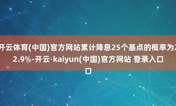 开云体育(中国)官方网站累计降息25个基点的概率为22.9%-开云·kaiyun(中国)官方网站 登录入口