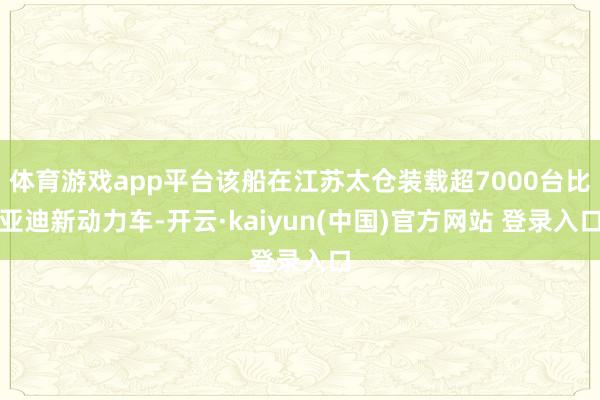 体育游戏app平台该船在江苏太仓装载超7000台比亚迪新动力车-开云·kaiyun(中国)官方网站 登录入口