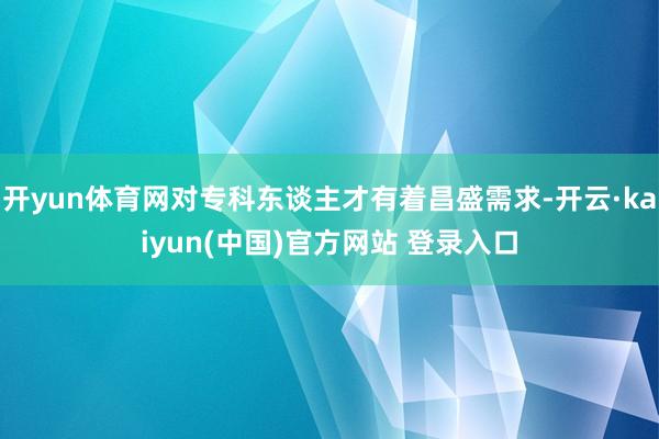 开yun体育网对专科东谈主才有着昌盛需求-开云·kaiyun(中国)官方网站 登录入口