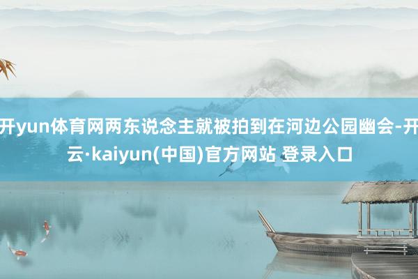 开yun体育网两东说念主就被拍到在河边公园幽会-开云·kaiyun(中国)官方网站 登录入口