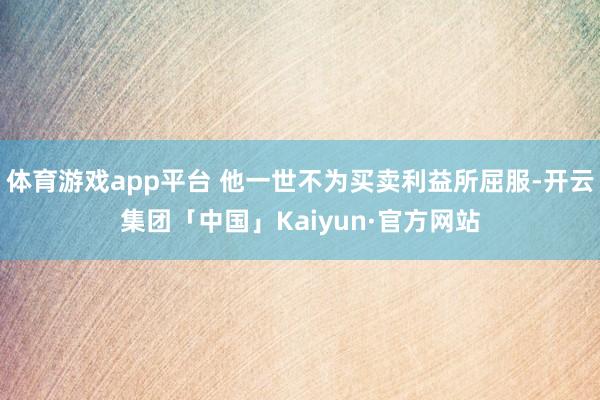 体育游戏app平台 他一世不为买卖利益所屈服-开云集团「中国」Kaiyun·官方网站