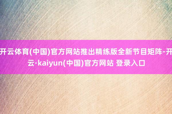 开云体育(中国)官方网站推出精练版全新节目矩阵-开云·kaiyun(中国)官方网站 登录入口
