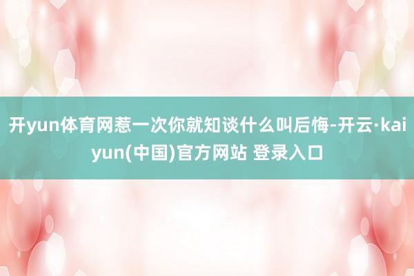开yun体育网惹一次你就知谈什么叫后悔-开云·kaiyun(中国)官方网站 登录入口
