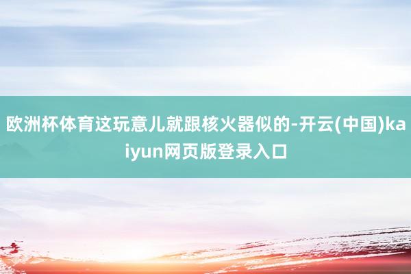 欧洲杯体育这玩意儿就跟核火器似的-开云(中国)kaiyun网页版登录入口