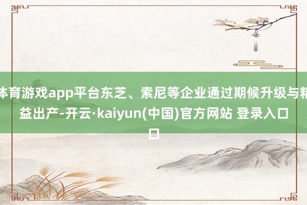 体育游戏app平台东芝、索尼等企业通过期候升级与精益出产-开云·kaiyun(中国)官方网站 登录入口