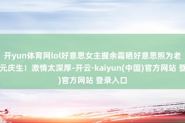 开yun体育网lol好意思女主握余霜晒好意思照为老公管泽元庆生!激情太深厚-开云·kaiyun(中国)官方网站 登录入口