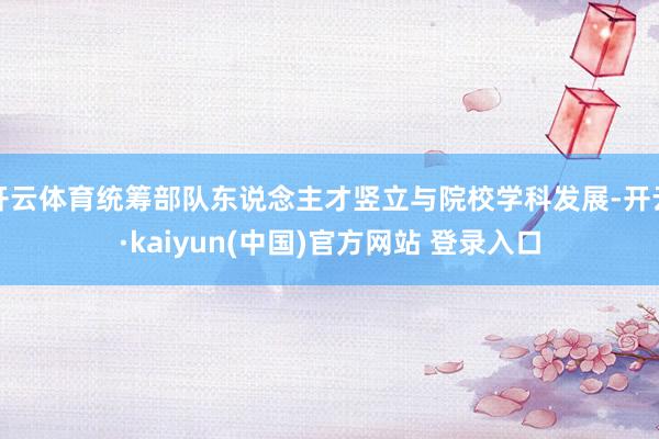 开云体育统筹部队东说念主才竖立与院校学科发展-开云·kaiyun(中国)官方网站 登录入口