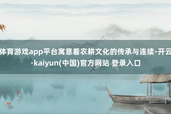体育游戏app平台寓意着农耕文化的传承与连续-开云·kaiyun(中国)官方网站 登录入口