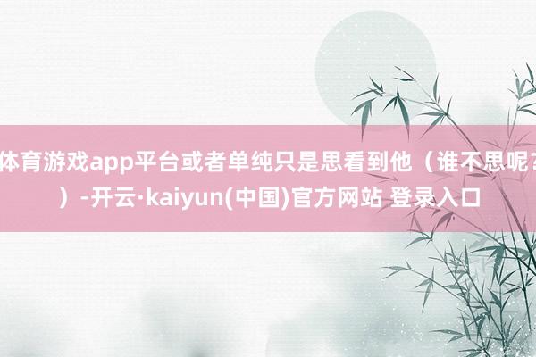 体育游戏app平台或者单纯只是思看到他(谁不思呢?)-开云·kaiyun(中国)官方网站 登录入口