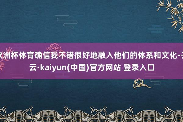 欧洲杯体育确信我不错很好地融入他们的体系和文化-开云·kaiyun(中国)官方网站 登录入口