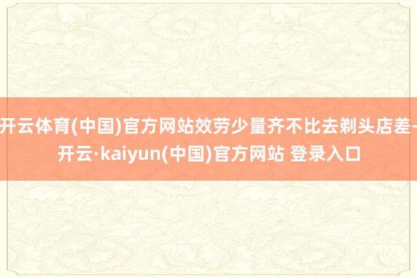 开云体育(中国)官方网站效劳少量齐不比去剃头店差-开云·kaiyun(中国)官方网站 登录入口