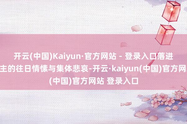 开云(中国)Kaiyun·官方网站 - 登录入口落进湖南东说念主的往日情愫与集体悲哀-开云·kaiyun(中国)官方网站 登录入口