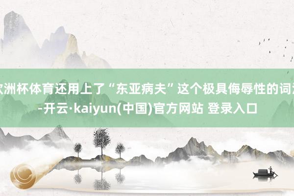 欧洲杯体育还用上了“东亚病夫”这个极具侮辱性的词汇-开云·kaiyun(中国)官方网站 登录入口