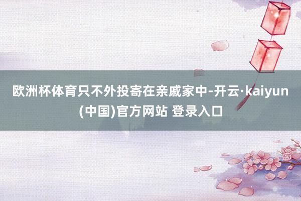 欧洲杯体育只不外投寄在亲戚家中-开云·kaiyun(中国)官方网站 登录入口