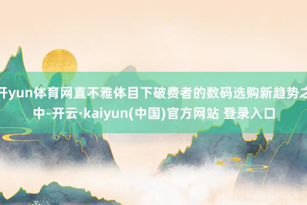 开yun体育网直不雅体目下破费者的数码选购新趋势之中-开云·kaiyun(中国)官方网站 登录入口