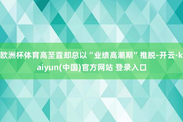 欧洲杯体育高至霆却总以“业绩高潮期”推脱-开云·kaiyun(中国)官方网站 登录入口