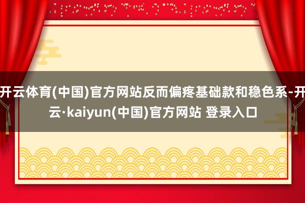 开云体育(中国)官方网站反而偏疼基础款和稳色系-开云·kaiyun(中国)官方网站 登录入口