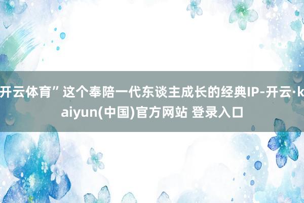 开云体育”这个奉陪一代东谈主成长的经典IP-开云·kaiyun(中国)官方网站 登录入口