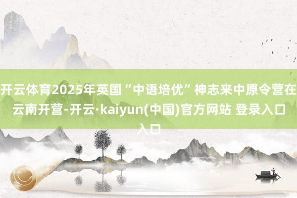 开云体育2025年英国“中语培优”神志来中原令营在云南开营-开云·kaiyun(中国)官方网站 登录入口
