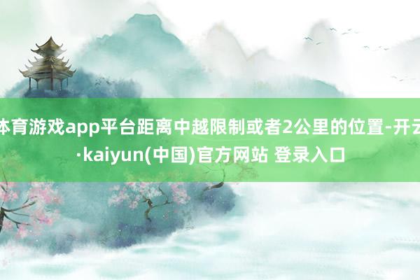 体育游戏app平台距离中越限制或者2公里的位置-开云·kaiyun(中国)官方网站 登录入口