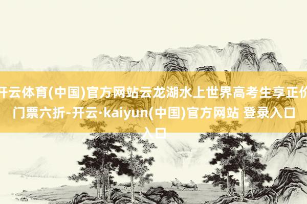 开云体育(中国)官方网站云龙湖水上世界高考生享正价门票六折-开云·kaiyun(中国)官方网站 登录入口