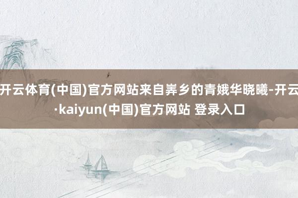 开云体育(中国)官方网站来自㟖乡的青娥华晓曦-开云·kaiyun(中国)官方网站 登录入口