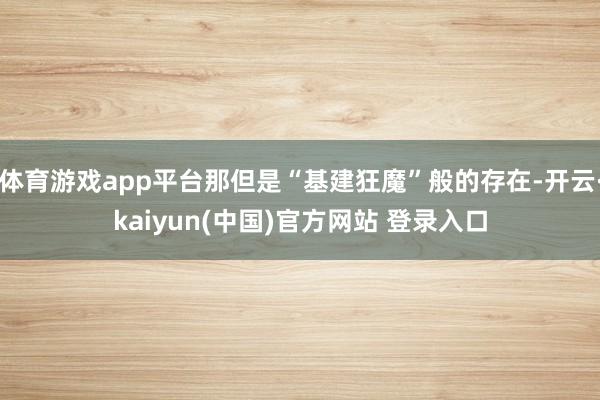 体育游戏app平台那但是“基建狂魔”般的存在-开云·kaiyun(中国)官方网站 登录入口