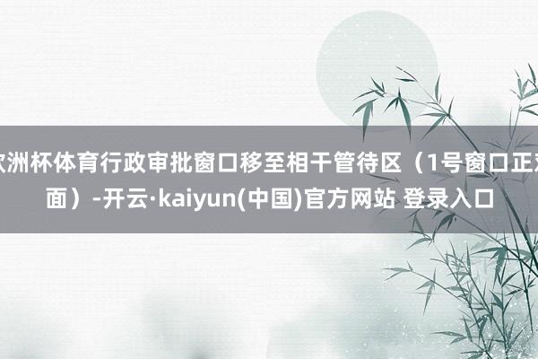 欧洲杯体育行政审批窗口移至相干管待区（1号窗口正对面）-开云·kaiyun(中国)官方网站 登录入口