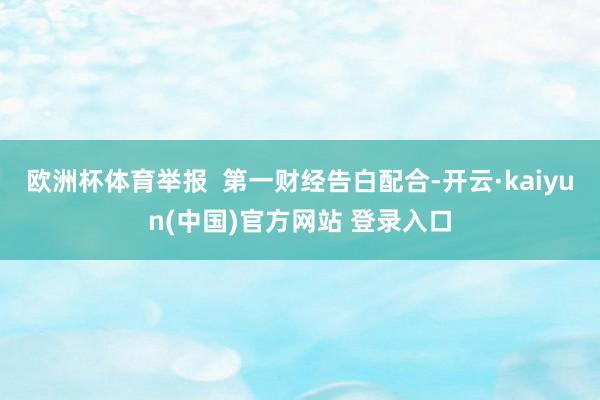 欧洲杯体育举报  第一财经告白配合-开云·kaiyun(中国)官方网站 登录入口