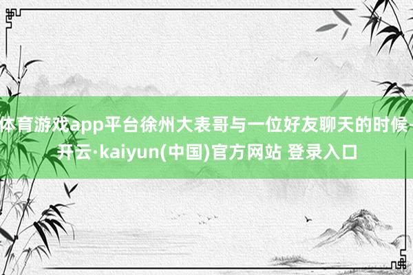 体育游戏app平台徐州大表哥与一位好友聊天的时候-开云·kaiyun(中国)官方网站 登录入口