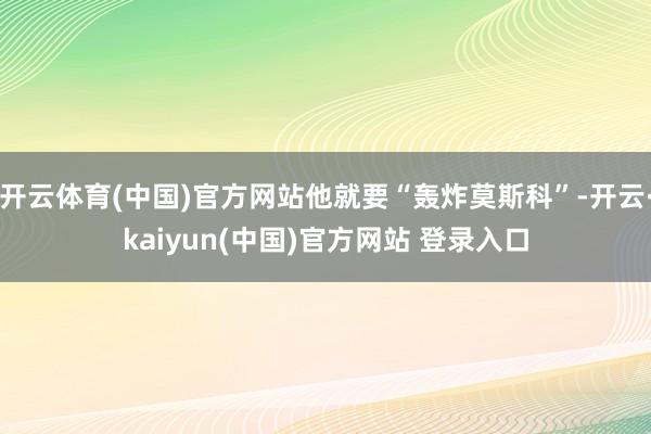 开云体育(中国)官方网站他就要“轰炸莫斯科”-开云·kaiyun(中国)官方网站 登录入口