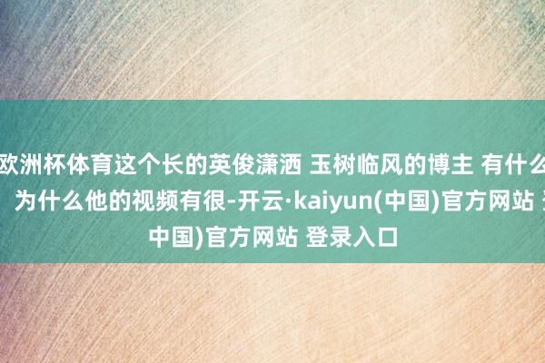 欧洲杯体育这个长的英俊潇洒 玉树临风的博主 有什么秘诀吗？ 为什么他的视频有很-开云·kaiyun(中国)官方网站 登录入口