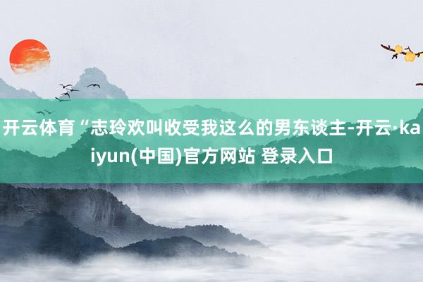 开云体育“志玲欢叫收受我这么的男东谈主-开云·kaiyun(中国)官方网站 登录入口