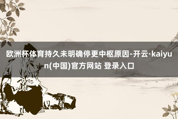 欧洲杯体育持久未明确停更中枢原因-开云·kaiyun(中国)官方网站 登录入口
