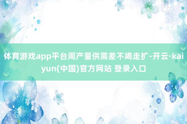 体育游戏app平台周产量供需差不竭走扩-开云·kaiyun(中国)官方网站 登录入口