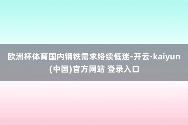 欧洲杯体育国内钢铁需求络续低迷-开云·kaiyun(中国)官方网站 登录入口
