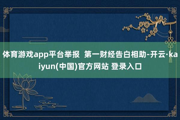 体育游戏app平台举报  第一财经告白相助-开云·kaiyun(中国)官方网站 登录入口