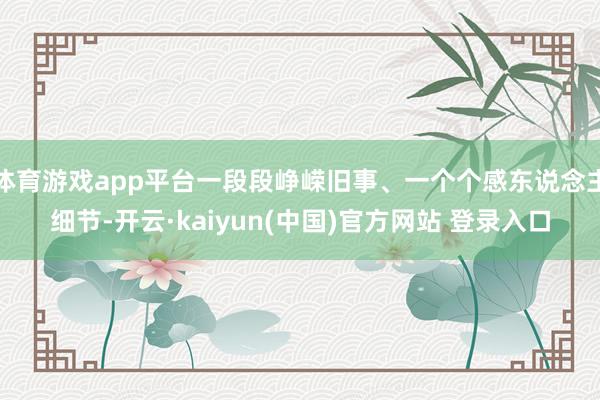 体育游戏app平台一段段峥嵘旧事、一个个感东说念主细节-开云·kaiyun(中国)官方网站 登录入口