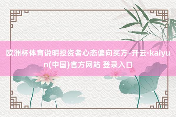 欧洲杯体育说明投资者心态偏向买方-开云·kaiyun(中国)官方网站 登录入口