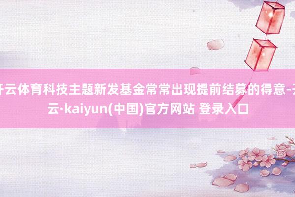 开云体育科技主题新发基金常常出现提前结募的得意-开云·kaiyun(中国)官方网站 登录入口