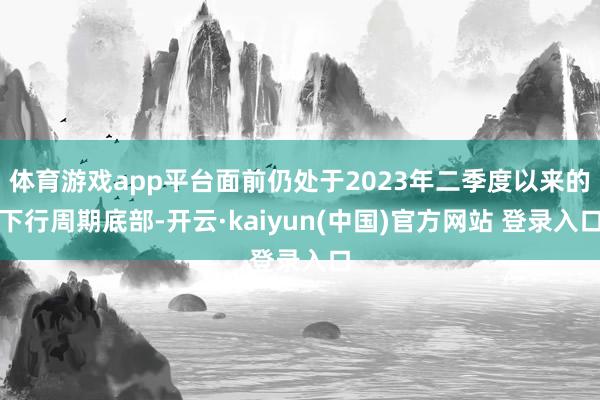 体育游戏app平台面前仍处于2023年二季度以来的下行周期底部-开云·kaiyun(中国)官方网站 登录入口