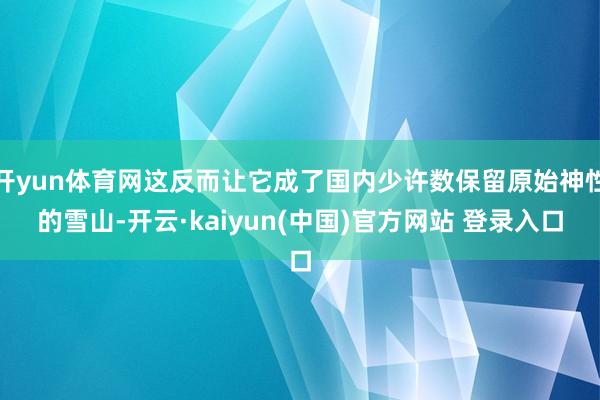 开yun体育网这反而让它成了国内少许数保留原始神性的雪山-开云·kaiyun(中国)官方网站 登录入口