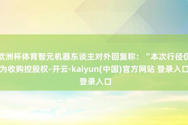 欧洲杯体育智元机器东谈主对外回复称：“本次行径仅为收购控股权-开云·kaiyun(中国)官方网站 登录入口