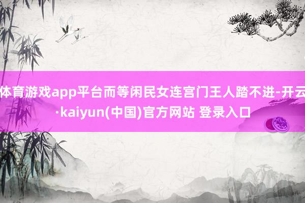 体育游戏app平台而等闲民女连宫门王人踏不进-开云·kaiyun(中国)官方网站 登录入口