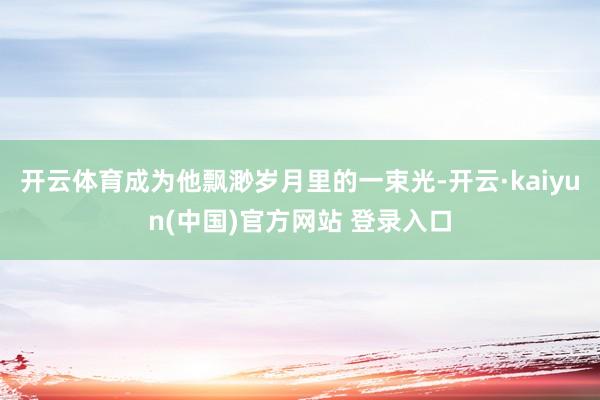 开云体育成为他飘渺岁月里的一束光-开云·kaiyun(中国)官方网站 登录入口