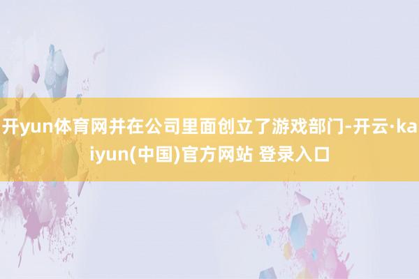 开yun体育网并在公司里面创立了游戏部门-开云·kaiyun(中国)官方网站 登录入口