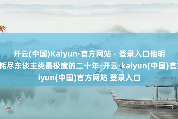 开云(中国)Kaiyun·官方网站 - 登录入口他明锐指出：“咱们耗尽东谈主类最极度的二十年-开云·kaiyun(中国)官方网站 登录入口